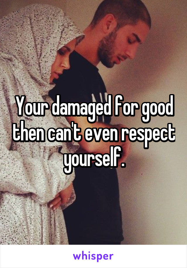 Your damaged for good then can't even respect yourself.