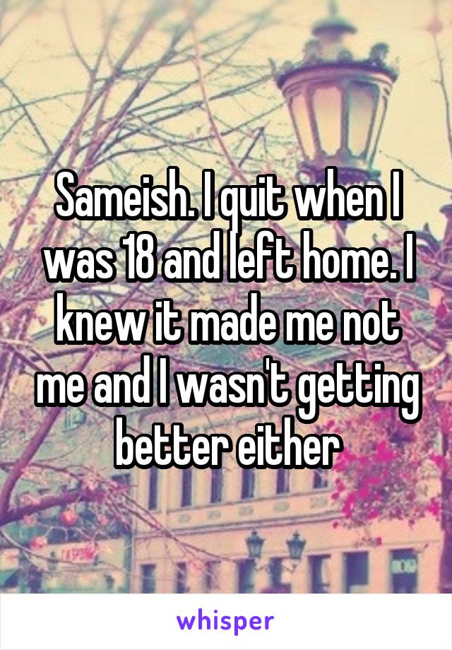 Sameish. I quit when I was 18 and left home. I knew it made me not me and I wasn't getting better either