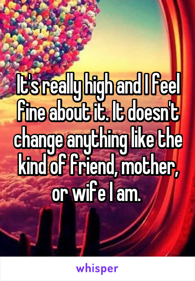 It's really high and I feel fine about it. It doesn't change anything like the kind of friend, mother, or wife I am. 