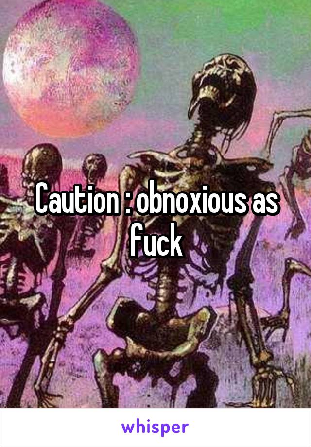 Caution : obnoxious as fuck