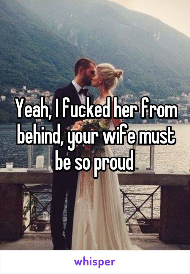 Yeah, I fucked her from behind, your wife must be so proud 