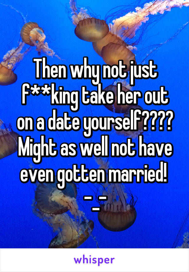 Then why not just f**king take her out on a date yourself???? Might as well not have even gotten married! 
-_-