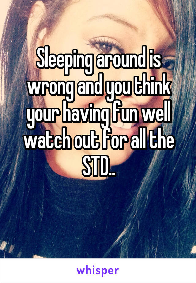 Sleeping around is wrong and you think your having fun well watch out for all the STD..

