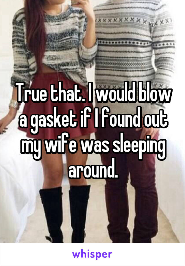 True that. I would blow a gasket if I found out my wife was sleeping around.