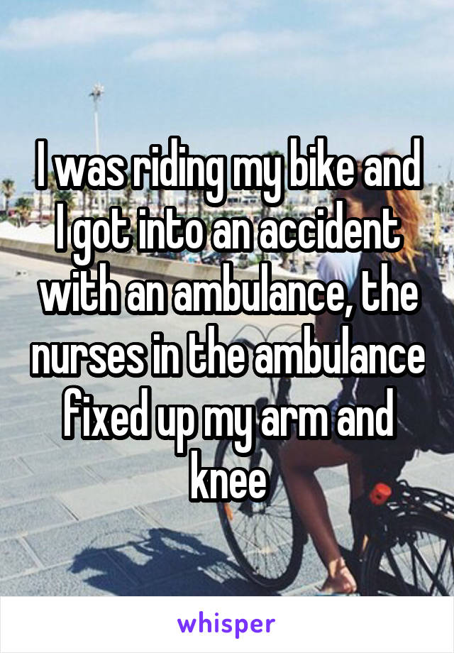 I was riding my bike and I got into an accident with an ambulance, the nurses in the ambulance fixed up my arm and knee