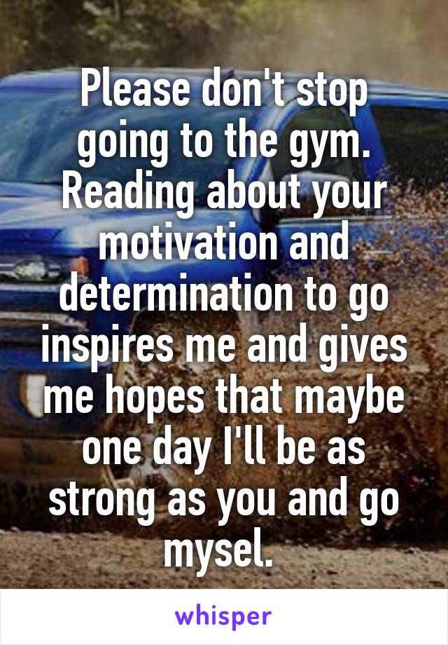Please don't stop going to the gym. Reading about your motivation and determination to go inspires me and gives me hopes that maybe one day I'll be as strong as you and go mysel. 