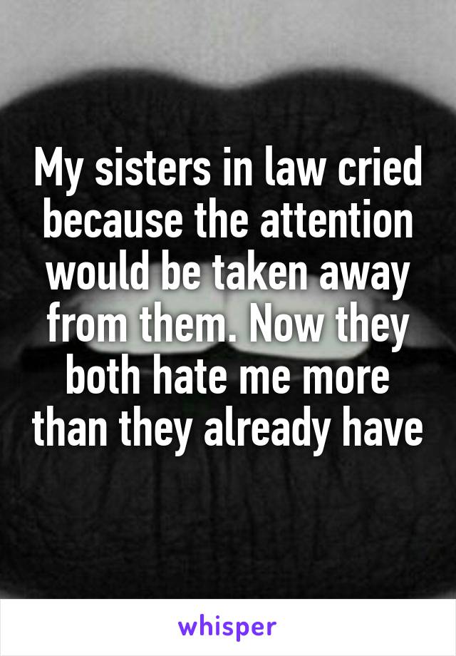 My sisters in law cried because the attention would be taken away from them. Now they both hate me more than they already have 