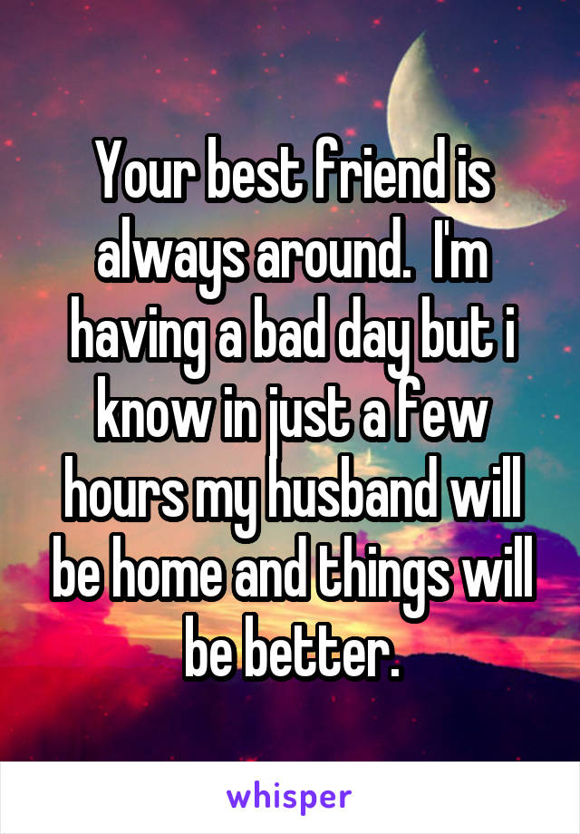 Your best friend is always around.  I'm having a bad day but i know in just a few hours my husband will be home and things will be better.