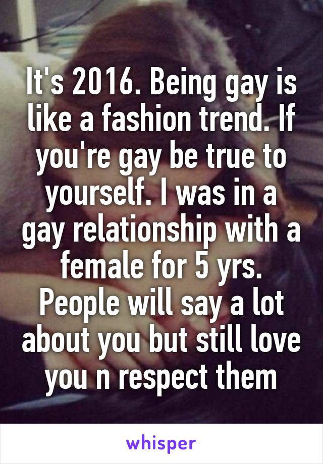 It's 2016. Being gay is like a fashion trend. If you're gay be true to yourself. I was in a gay relationship with a female for 5 yrs. People will say a lot about you but still love you n respect them