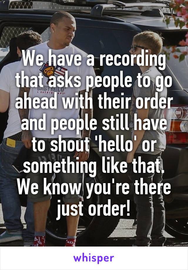 We have a recording that asks people to go ahead with their order and people still have to shout 'hello' or something like that. We know you're there just order!