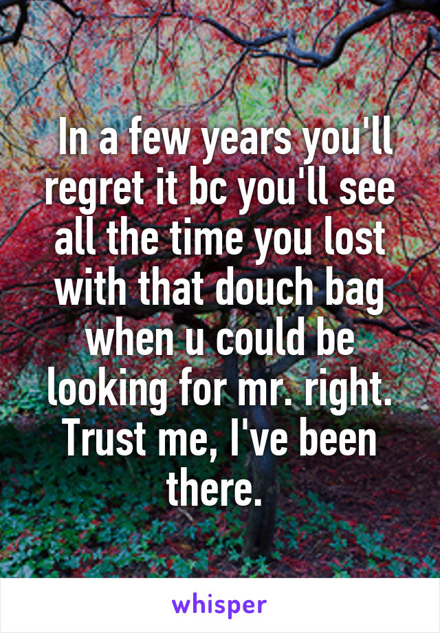  In a few years you'll regret it bc you'll see all the time you lost with that douch bag when u could be looking for mr. right. Trust me, I've been there. 