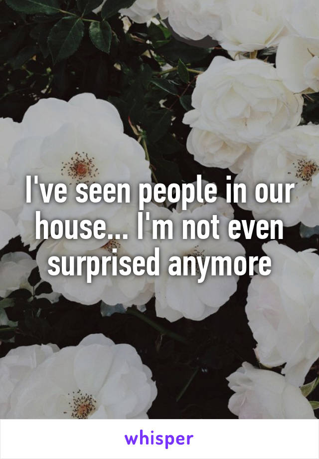I've seen people in our house... I'm not even surprised anymore