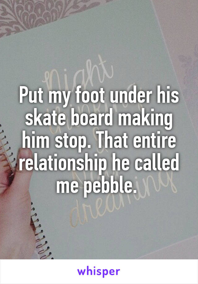 Put my foot under his skate board making him stop. That entire relationship he called me pebble. 