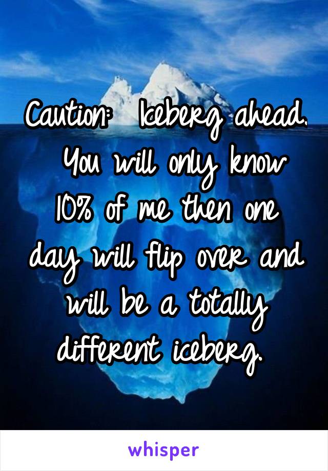 Caution:  Iceberg ahead.  You will only know 10% of me then one day will flip over and will be a totally different iceberg. 
