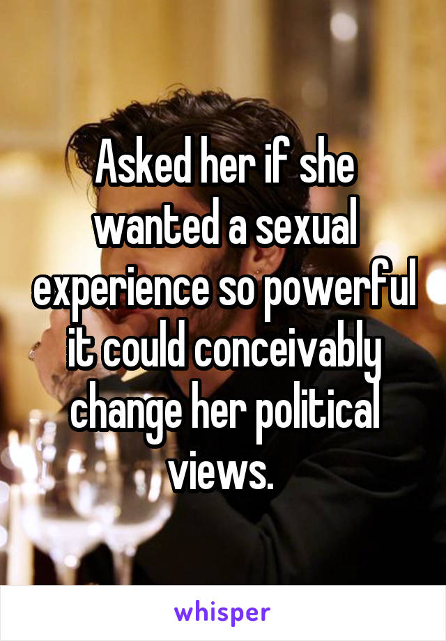 Asked her if she wanted a sexual experience so powerful it could conceivably change her political views. 