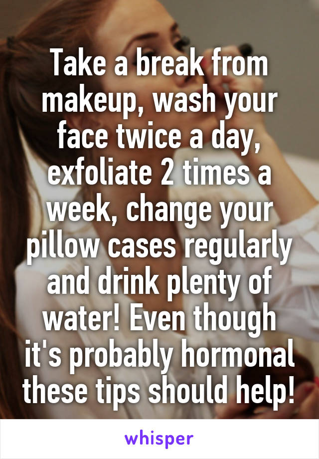 Take a break from makeup, wash your face twice a day, exfoliate 2 times a week, change your pillow cases regularly and drink plenty of water! Even though it's probably hormonal these tips should help!