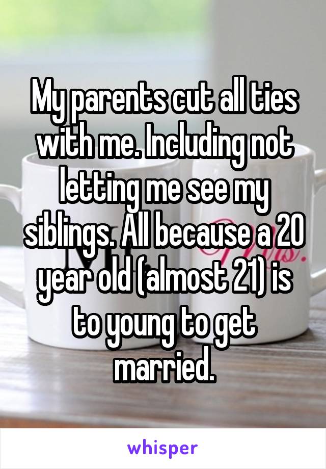 My parents cut all ties with me. Including not letting me see my siblings. All because a 20 year old (almost 21) is to young to get married.