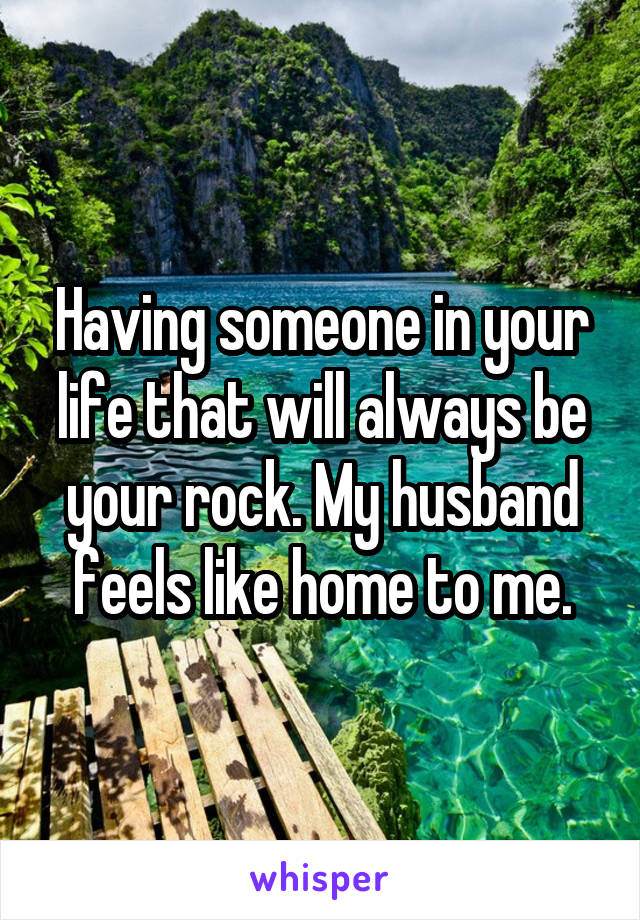 Having someone in your life that will always be your rock. My husband feels like home to me.