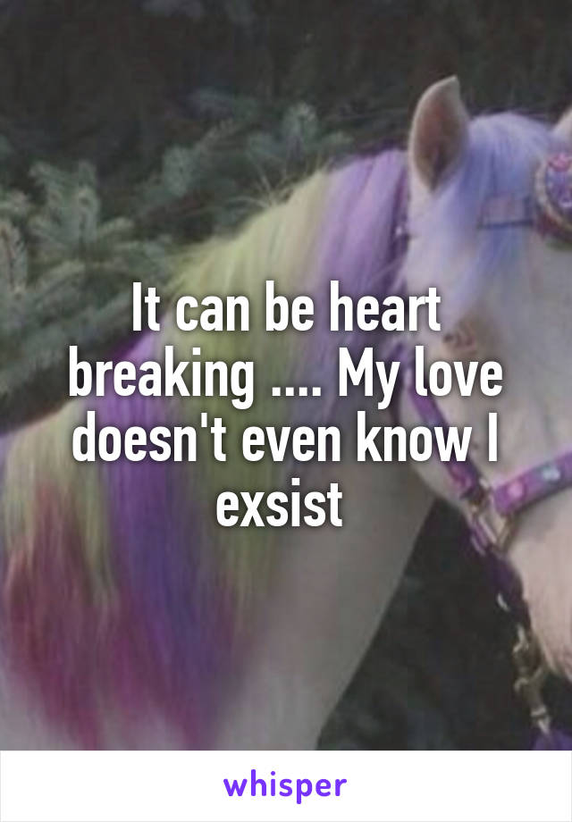 It can be heart breaking .... My love doesn't even know I exsist 