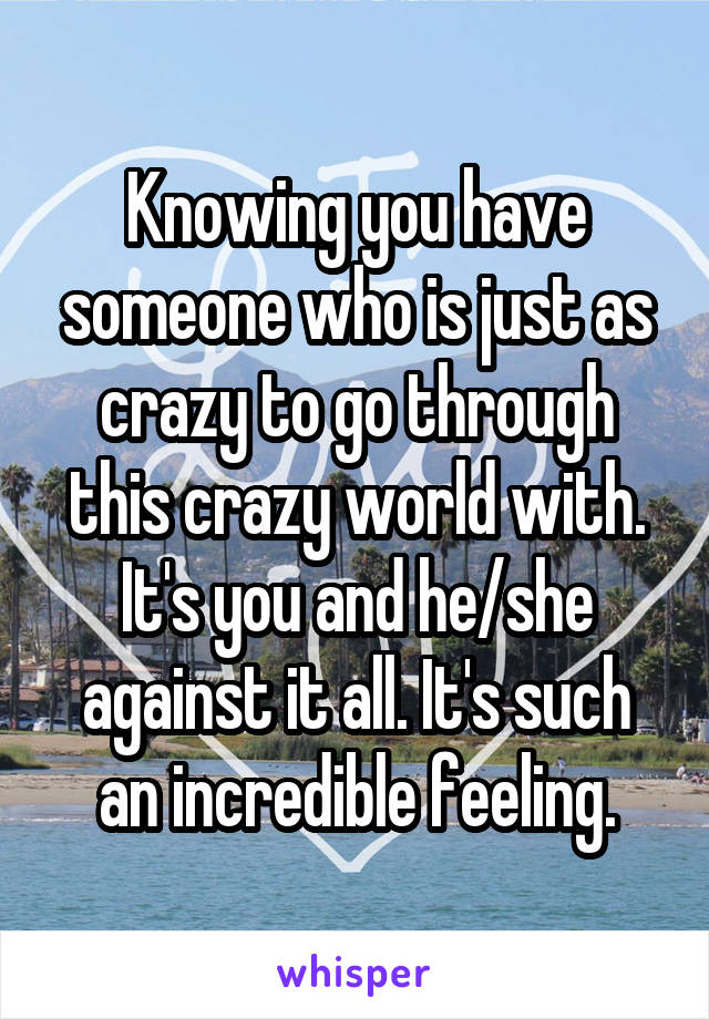 Knowing you have someone who is just as crazy to go through this crazy world with. It's you and he/she against it all. It's such an incredible feeling.