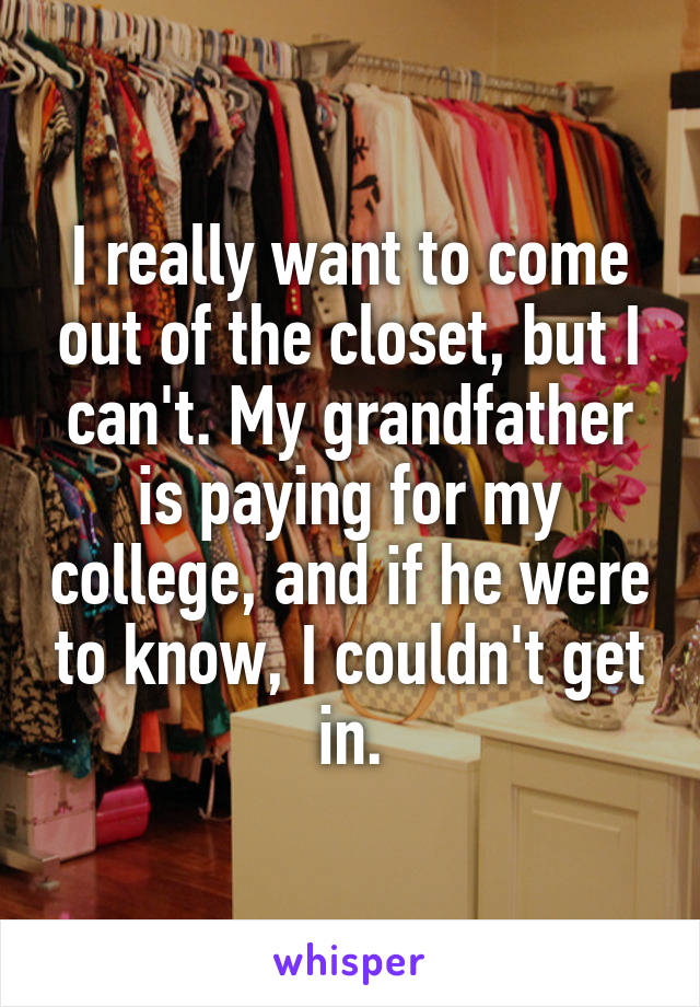 I really want to come out of the closet, but I can't. My grandfather is paying for my college, and if he were to know, I couldn't get in.