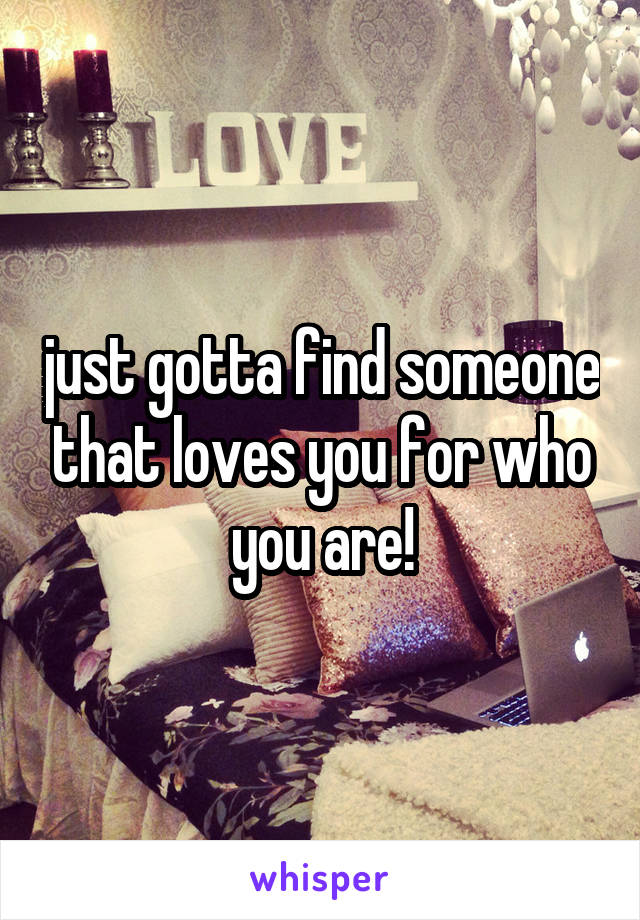 just gotta find someone that loves you for who you are!