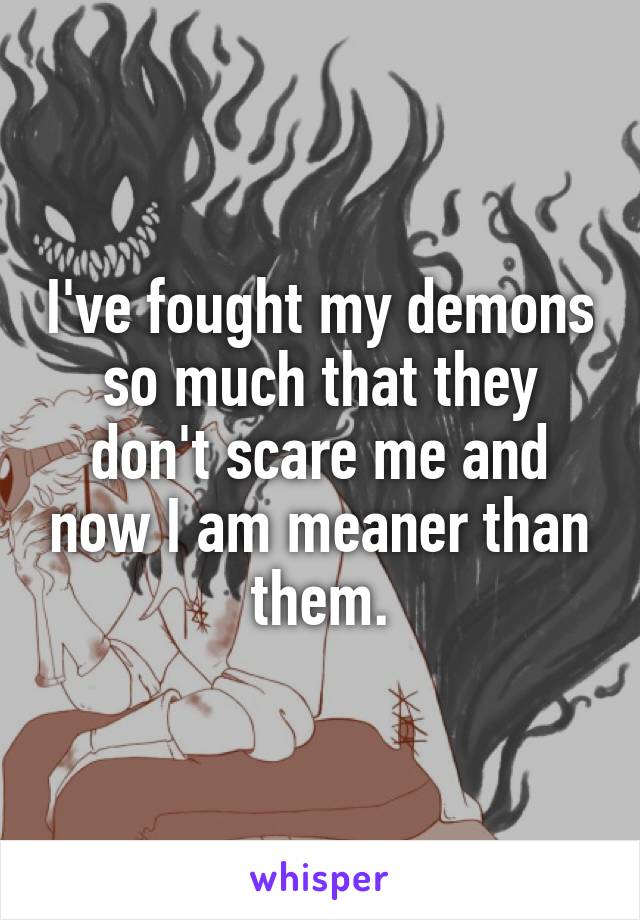 I've fought my demons so much that they don't scare me and now I am meaner than them.