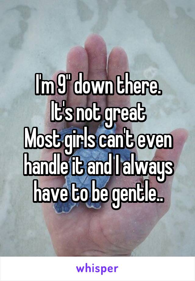 I'm 9" down there.
It's not great
Most girls can't even handle it and I always have to be gentle..
