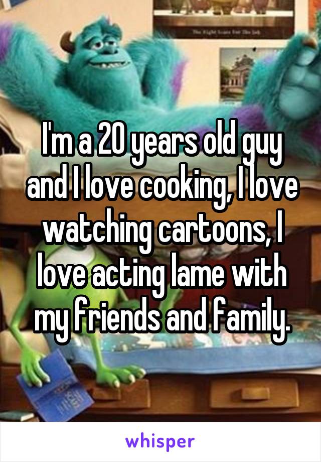 I'm a 20 years old guy and I love cooking, I love watching cartoons, I love acting lame with my friends and family.