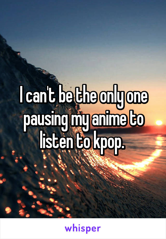 I can't be the only one pausing my anime to listen to kpop. 