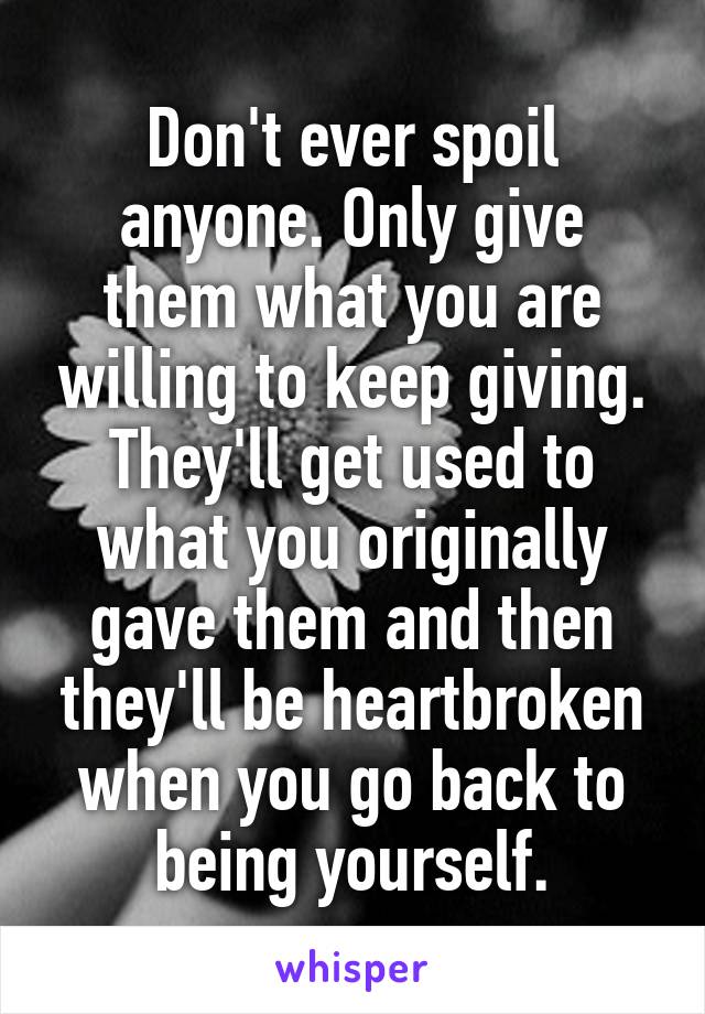 Don't ever spoil anyone. Only give them what you are willing to keep giving. They'll get used to what you originally gave them and then they'll be heartbroken when you go back to being yourself.