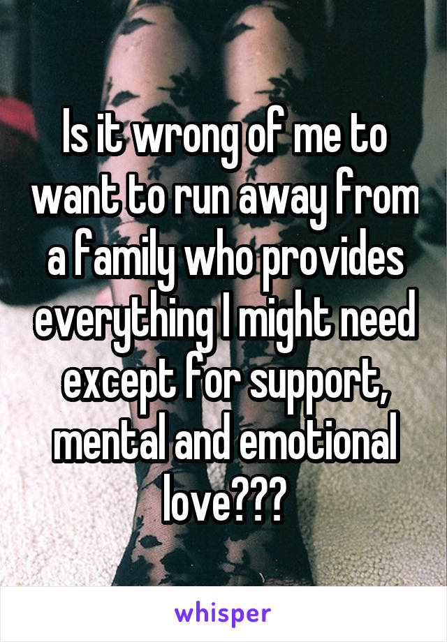 Is it wrong of me to want to run away from a family who provides everything I might need except for support, mental and emotional love???