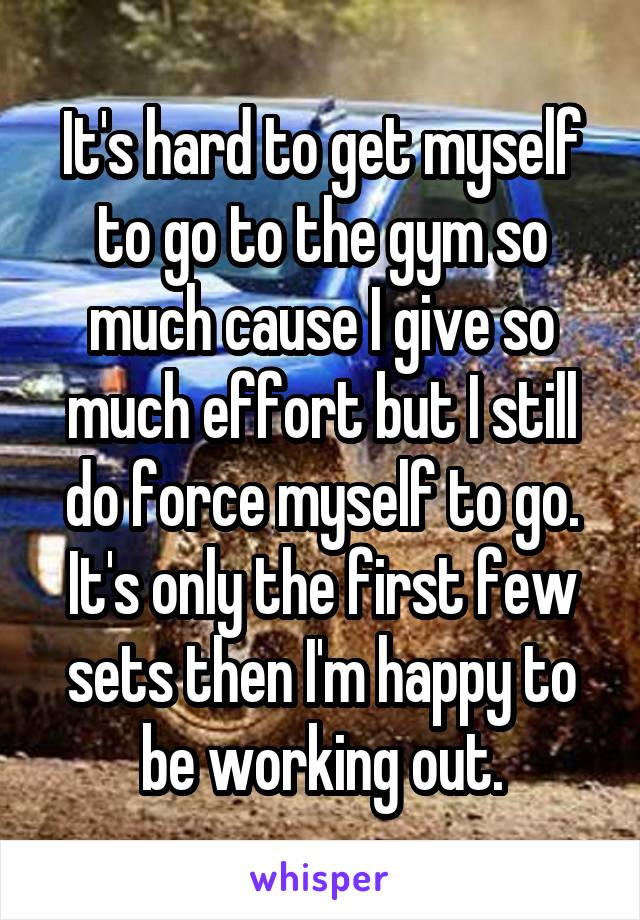 It's hard to get myself to go to the gym so much cause I give so much effort but I still do force myself to go. It's only the first few sets then I'm happy to be working out.