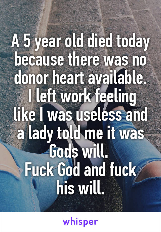 A 5 year old died today because there was no donor heart available.
 I left work feeling like I was useless and a lady told me it was Gods will. 
Fuck God and fuck his will.