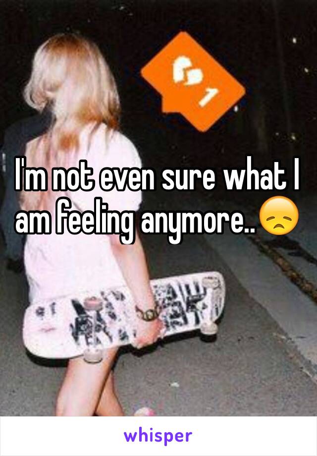 I'm not even sure what I am feeling anymore..😞
