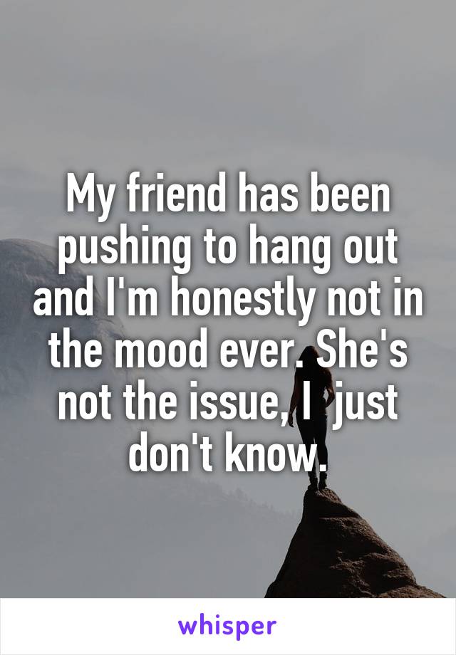 My friend has been pushing to hang out and I'm honestly not in the mood ever. She's not the issue, I  just don't know.