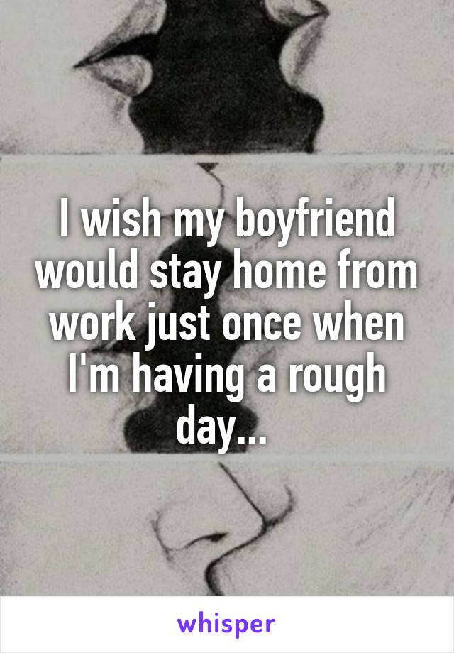 I wish my boyfriend would stay home from work just once when I'm having a rough day... 