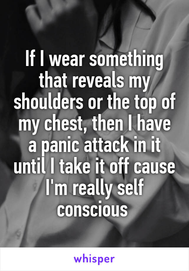 If I wear something that reveals my shoulders or the top of my chest, then I have a panic attack in it until I take it off cause I'm really self conscious 