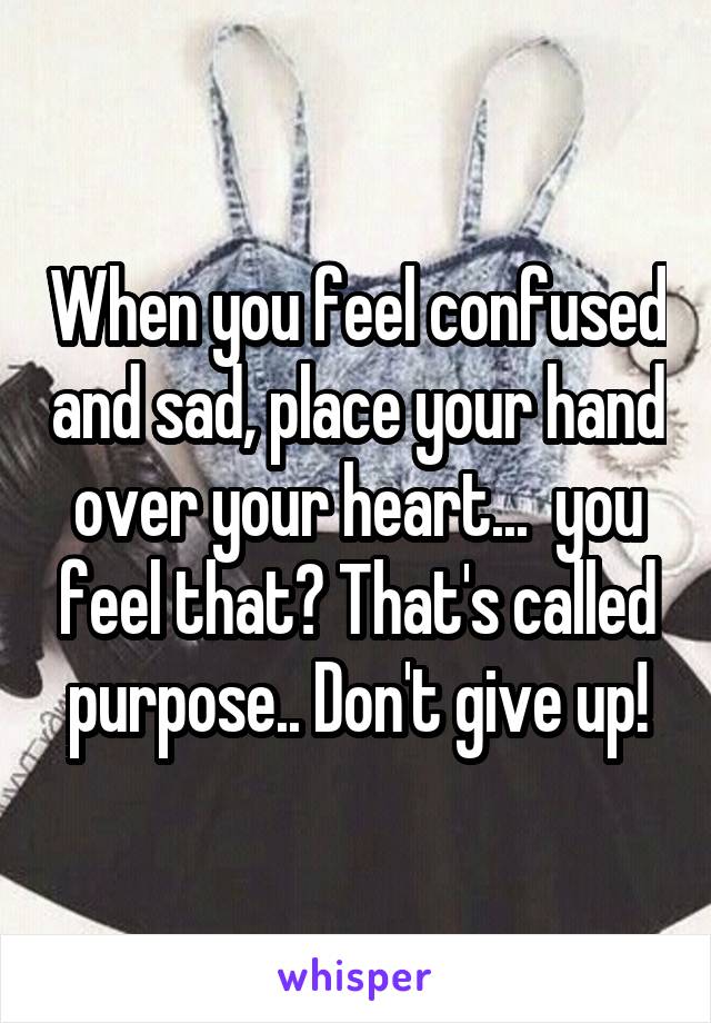 When you feel confused and sad, place your hand over your heart...  you feel that? That's called purpose.. Don't give up!