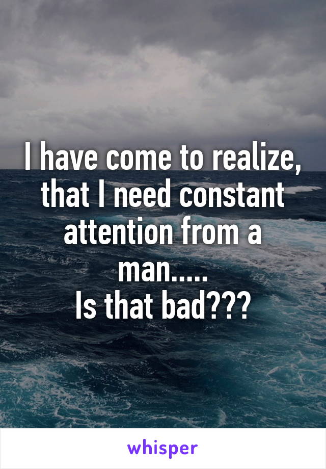 I have come to realize, that I need constant attention from a man.....
Is that bad???