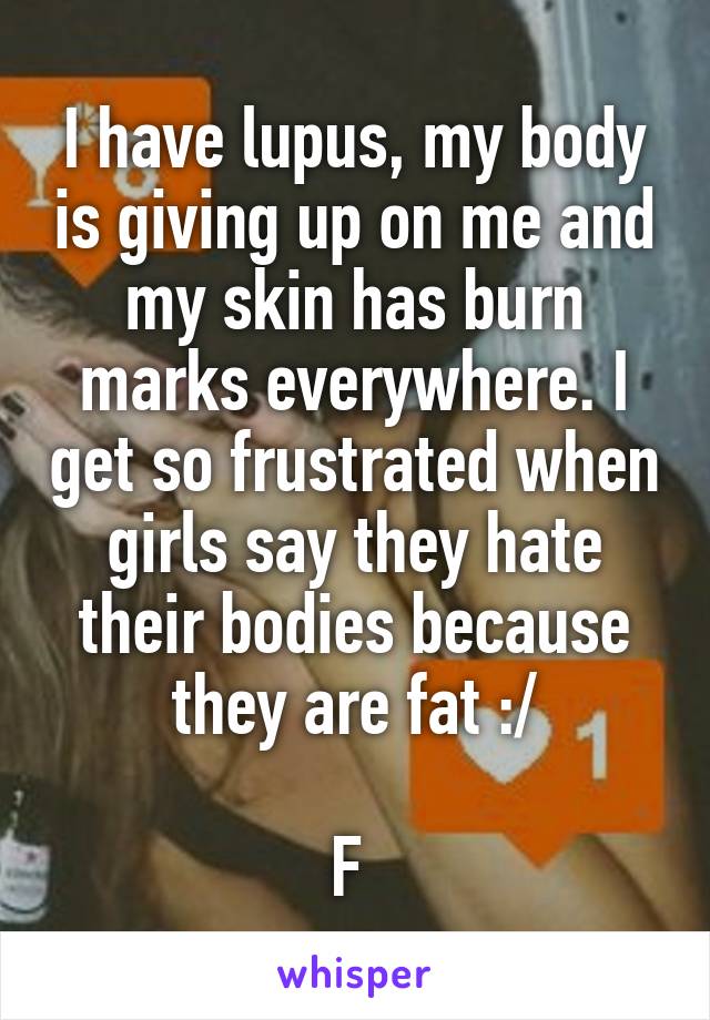 I have lupus, my body is giving up on me and my skin has burn marks everywhere. I get so frustrated when girls say they hate their bodies because they are fat :/

F 
