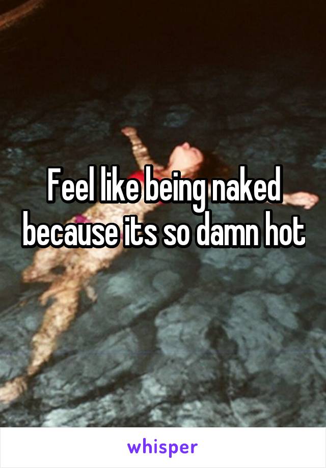 Feel like being naked because its so damn hot 