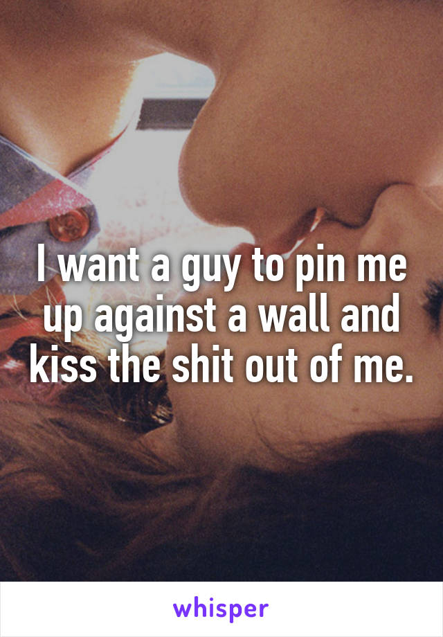 I want a guy to pin me up against a wall and kiss the shit out of me.