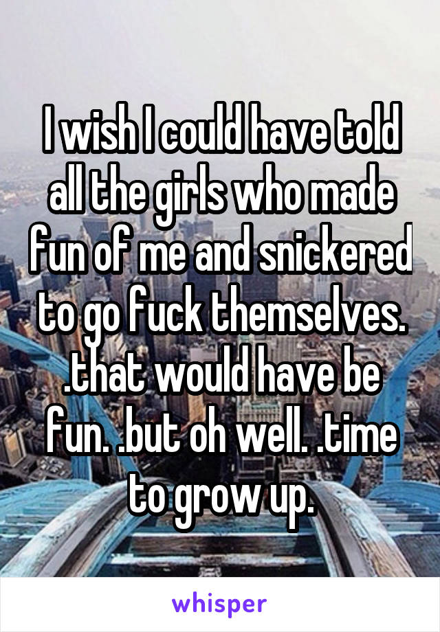 I wish I could have told all the girls who made fun of me and snickered to go fuck themselves. .that would have be fun. .but oh well. .time to grow up.