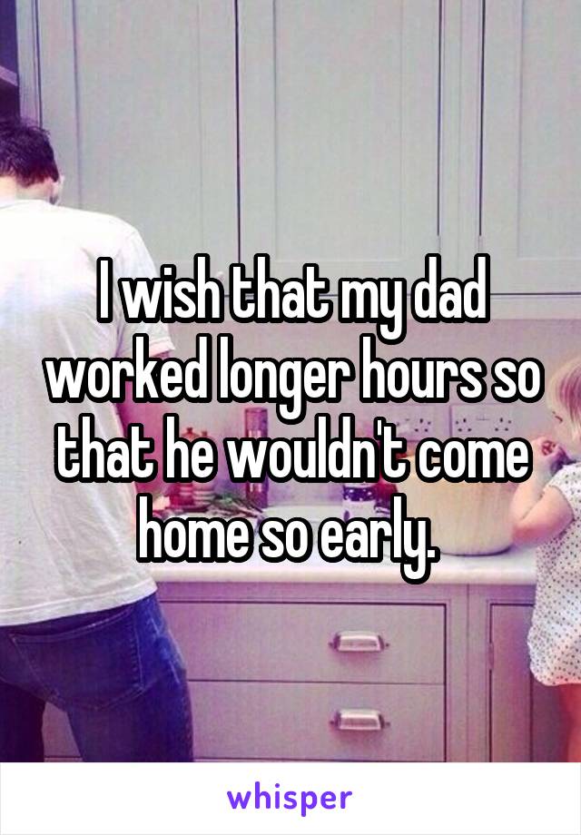 I wish that my dad worked longer hours so that he wouldn't come home so early. 