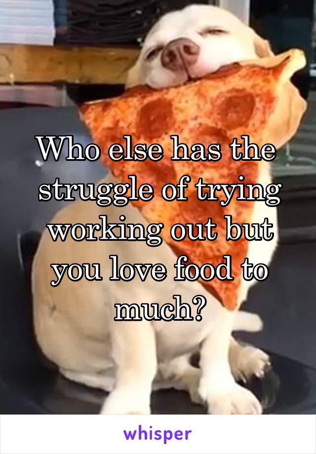 Who else has the  struggle of trying working out but you love food to much?