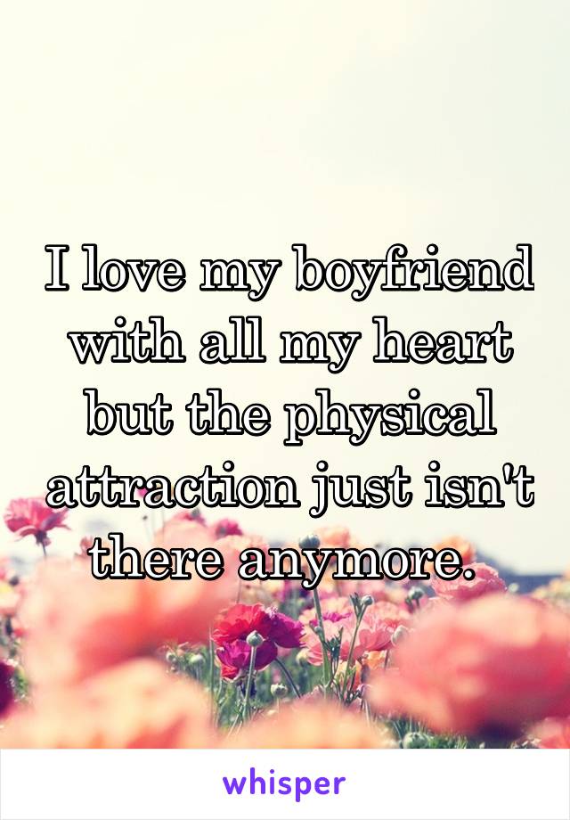 I love my boyfriend with all my heart but the physical attraction just isn't there anymore. 