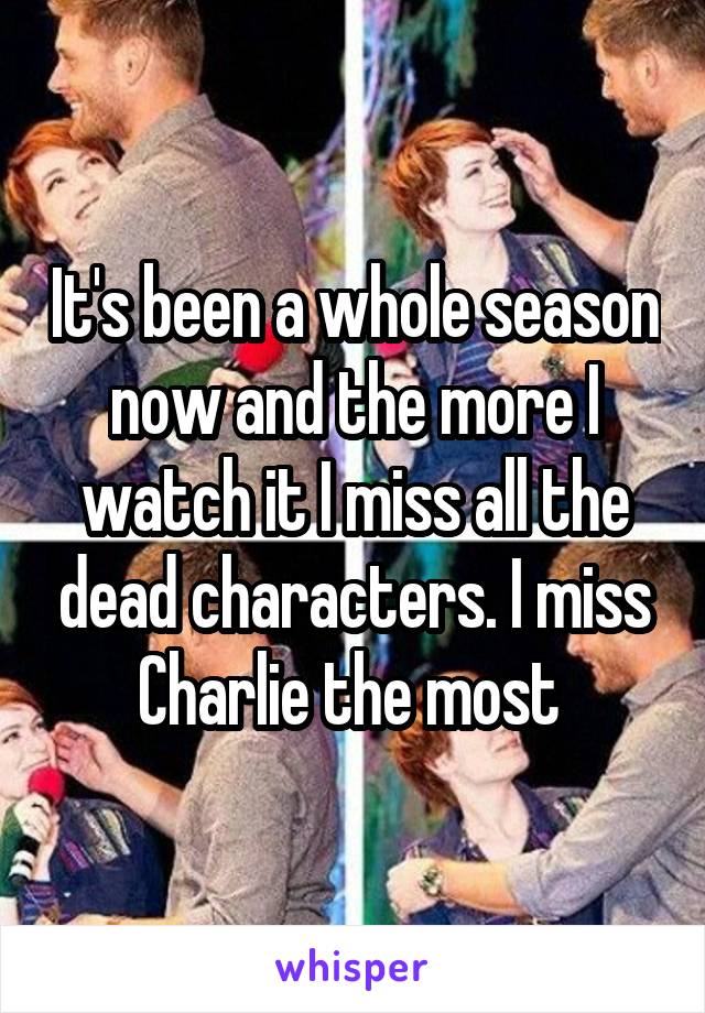 It's been a whole season now and the more I watch it I miss all the dead characters. I miss Charlie the most 