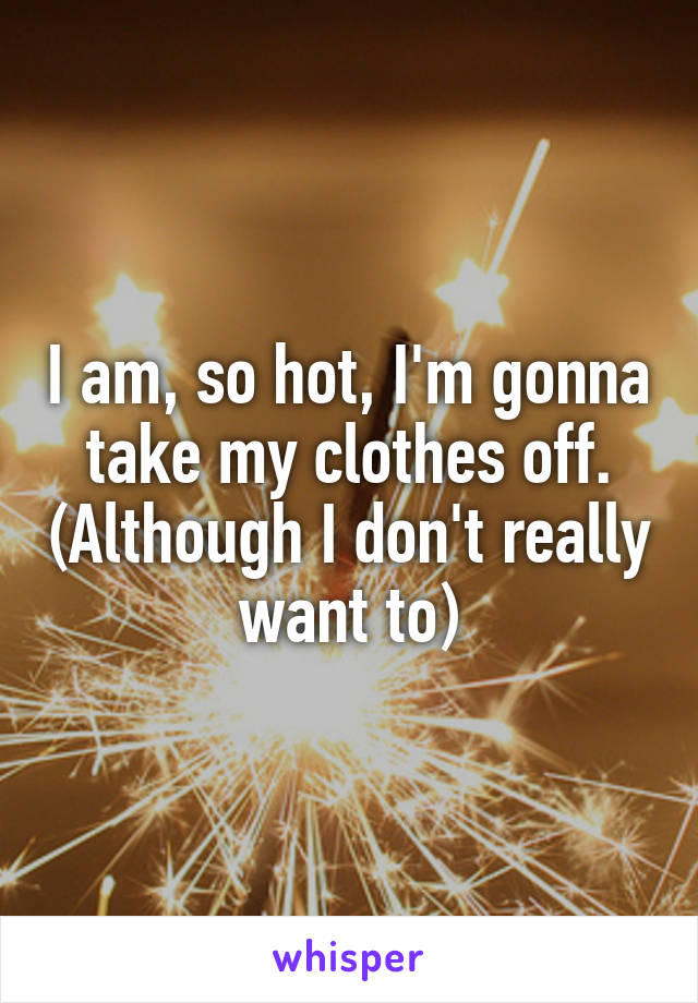 I am, so hot, I'm gonna take my clothes off. (Although I don't really want to)