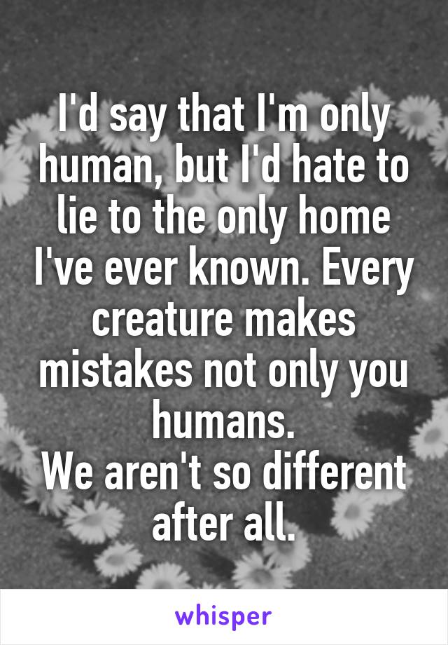 I'd say that I'm only human, but I'd hate to lie to the only home I've ever known. Every creature makes mistakes not only you humans.
We aren't so different after all.
